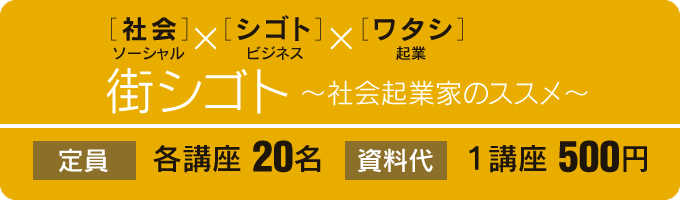 ［社会］ソーシャル×［シゴト］ビジネス×［ワタシ］起業 街シゴト 〜社会起業家のススメ〜 定員 各講座 20名 資料代 １講座 500円